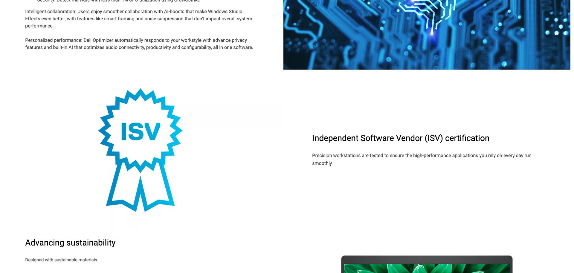 Intelligent collaboration: Users enjoy smoother collaboration with AI-boosts that make Windows Studio Effects even better, with features like smart framing and noise suppression that don't impact overall system performance. Personalized performance: Dell Optimizer automatically responds to your workstyle with advance privacy features and built-in AI that optimizes audio conncectivity, productivity and configurability, all in one software. Independent Software Vendor (ISV) certification Precision workstations are tested to ensure the high-performance applications you rely on every day run smoothly. Advancing sustainability Designed with sustainable materials.